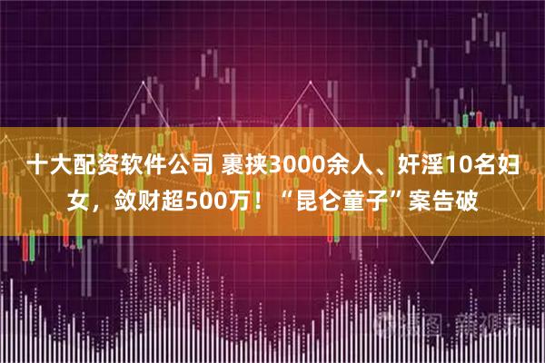 十大配资软件公司 裹挟3000余人、奸淫10名妇女，敛财超500万！“昆仑童子”案告破