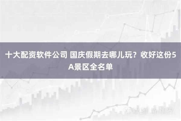 十大配资软件公司 国庆假期去哪儿玩？收好这份5A景区全名单